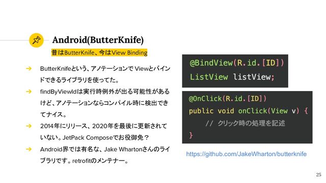 Android(ButterKnife)
25
昔はButterKnife、今はView Binding
➔ ButterKnifeという、アノテーションで Viewとバイン
ドできるライブラリを使ってた。
➔ ﬁndByViewIdは実行時例外が出る可能性がある
けど、アノテーションならコンパイル時に検出でき
てナイス。
➔ 2014年にリリース、2020年を最後に更新されて
いない。JetPack Composeでお役御免？
➔ Android界では有名な、Jake Whartonさんのライ
ブラリです。retroﬁtのメンテナー。
https://github.com/JakeWharton/butterknife

