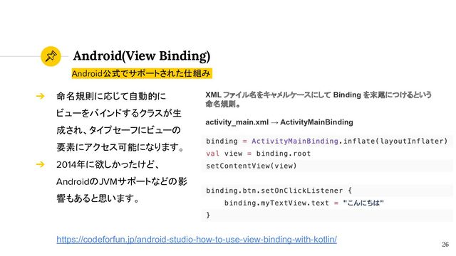 Android(View Binding)
26
Android公式でサポートされた仕組み
➔ 命名規則に応じて自動的に
ビューをバインドするクラスが生
成され、タイプセーフにビューの
要素にアクセス可能になります。
➔ 2014年に欲しかったけど、
AndroidのJVMサポートなどの影
響もあると思います。
https://codeforfun.jp/android-studio-how-to-use-view-binding-with-kotlin/
XML ファイル名をキャメルケースにして Binding を末尾につけるという
命名規則。
activity_main.xml → ActivityMainBinding
