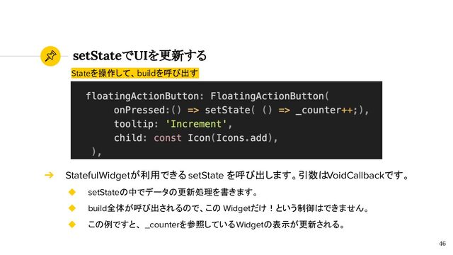 setStateでUIを更新する
46
Stateを操作して、buildを呼び出す
➔ StatefulWidgetが利用できる setState を呼び出します。引数はVoidCallbackです。
◆ setStateの中でデータの更新処理を書きます。
◆ build全体が呼び出されるので、この Widgetだけ！という制御はできません。
◆ この例ですと、 _counterを参照しているWidgetの表示が更新される。
