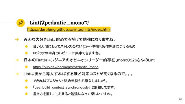 Lintはpedantic_monoで
66
➔ みんな大好きLint。眺めてるだけで勉強になりますね。
◆ 良い(人間にとってストレスのない )コードを書く習慣を身につけるもの
◆ ロジックの中身のレビューに集中できますね。
➔ 日本のFlutterエンジニアのオピニオンリーダー的存在、
mono0926さんのLint
◆ https://pub.dev/packages/pedantic_mono
➔ Lintは後から導入すればするほど対応コストが高くなるので。。。
◆ できればプロジェクト開始当初から導入しましょう。
◆ 「use_build_context_synchronously」は無視してます。
◆ 書き方を直してもらえると勉強になって楽しいですね。
https://dart-lang.github.io/linter/lints/index.html
