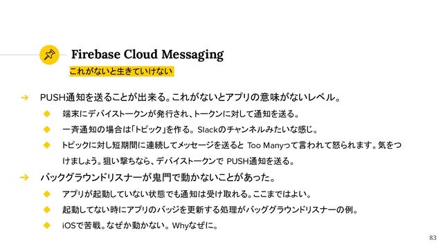 Firebase Cloud Messaging
83
➔ PUSH通知を送ることが出来る。これがないとアプリの意味がないレベル。
◆ 端末にデバイストークンが発行され、トークンに対して通知を送る。
◆ 一斉通知の場合は「トピック」を作る。 Slackのチャンネルみたいな感じ。
◆ トピックに対し短期間に連続してメッセージを送ると Too Manyって言われて怒られます。気をつ
けましょう。狙い撃ちなら、デバイストークンで PUSH通知を送る。
➔ バックグラウンドリスナーが鬼門で動かないことがあった。
◆ アプリが起動していない状態でも通知は受け取れる。ここまではよい。
◆ 起動してない時にアプリのバッジを更新する処理がバッググラウンドリスナーの例。
◆ iOSで苦戦。なぜか動かない。 Whyなぜに。
これがないと生きていけない

