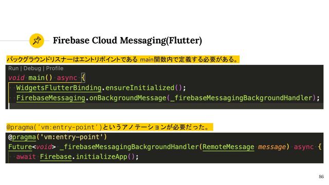 Firebase Cloud Messaging(Flutter)
86
バックグラウンドリスナーはエントリポイントである main関数内で定義する必要がある。
@pragma(‘vm:entry-point’)というアノテーションが必要だった。
