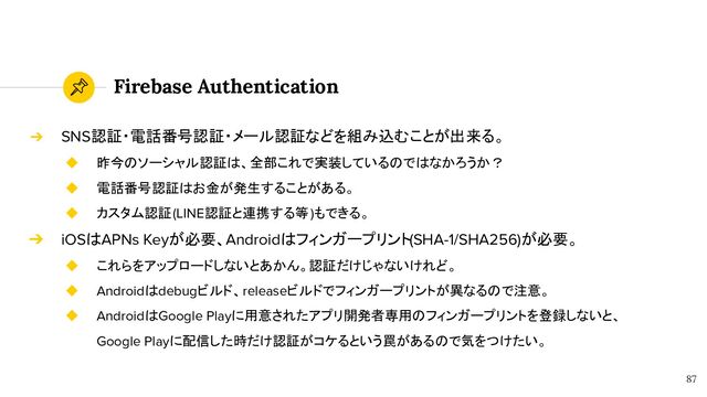 Firebase Authentication
87
➔ SNS認証・電話番号認証・メール認証などを組み込むことが出来る。
◆ 昨今のソーシャル認証は、全部これで実装しているのではなかろうか？
◆ 電話番号認証はお金が発生することがある。
◆ カスタム認証(LINE認証と連携する等)もできる。
➔ iOSはAPNs Keyが必要、Androidはフィンガープリント(SHA-1/SHA256)が必要。
◆ これらをアップロードしないとあかん。認証だけじゃないけれど。
◆ Androidはdebugビルド、releaseビルドでフィンガープリントが異なるので注意。
◆ AndroidはGoogle Playに用意されたアプリ開発者専用のフィンガープリントを登録しないと、
Google Playに配信した時だけ認証がコケるという罠があるので気をつけたい。
