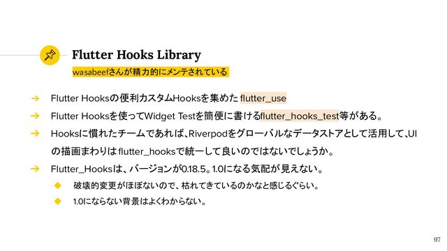 Flutter Hooks Library
97
wasabeefさんが精力的にメンテされている
➔ Flutter Hooksの便利カスタムHooksを集めた ﬂutter_use
➔ Flutter Hooksを使ってWidget Testを簡便に書けるﬂutter_hooks_test等がある。
➔ Hooksに慣れたチームであれば、Riverpodをグローバルなデータストアとして活用して、
UI
の描画まわりは ﬂutter_hooksで統一して良いのではないでしょうか。
➔ Flutter_Hooksは、バージョンが0.18.5。1.0になる気配が見えない。
◆ 破壊的変更がほぼないので、枯れてきているのかなと感じるぐらい。
◆ 1.0にならない背景はよくわからない。
