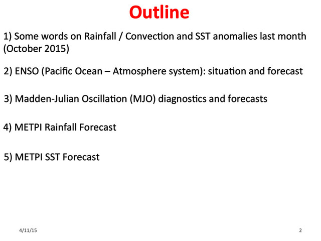 1) Some words on Rainfall / ConvecGon and SST anomalies last month
(October 2015)
2) ENSO (Paciﬁc Ocean – Atmosphere system): situaGon and forecast
3) Madden-Julian OscillaGon (MJO) diagnosGcs and forecasts
4) METPI Rainfall Forecast
5) METPI SST Forecast
4/11/15 2
Outline
