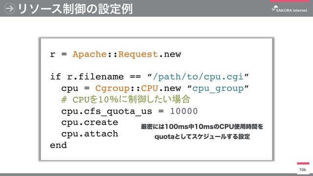 Ϧιʔε੍ޚͷઃఆྫ
r = Apache::Request.new
if r.filename == “/path/to/cpu.cgi”
cpu = Cgroup::CPU.new “cpu_group”
# CPU 10
cpu.cfs_quota_us = 10000
cpu.create
cpu.attach
end
106
ݫີʹ͸NTதNTͷ$16࢖༻࣌ؒΛ
RVPUBͱͯ͠εέδϡʔϧ͢Δઃఆ

