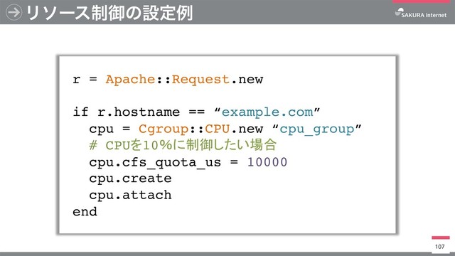 Ϧιʔε੍ޚͷઃఆྫ
r = Apache::Request.new
if r.hostname == “example.com”
cpu = Cgroup::CPU.new “cpu_group”
# CPU 10
cpu.cfs_quota_us = 10000
cpu.create
cpu.attach
end
107
