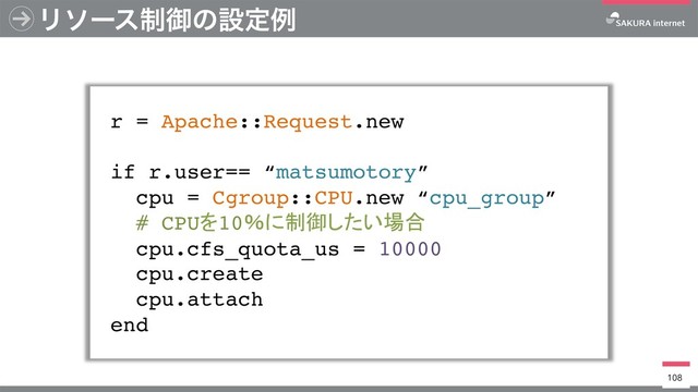 Ϧιʔε੍ޚͷઃఆྫ
r = Apache::Request.new
if r.user== “matsumotory”
cpu = Cgroup::CPU.new “cpu_group”
# CPU 10
cpu.cfs_quota_us = 10000
cpu.create
cpu.attach
end
108
