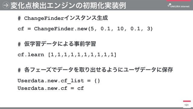 มԽ఺ݕग़ΤϯδϯͷॳظԽ࣮૷ྫ
131
# ChangeFinderΠϯελϯεੜ੒
cf = ChangeFinder.new(5, 0.1, 10, 0.1, 3)
# ԾֶशσʔλʹΑΔࣄલֶश
cf.learn [1,1,1,1,1,1,1,1,1,1]
# ֤ϑΣʔζͰσʔλΛऔΓग़ͤΔΑ͏ʹϢʔβσʔλʹอଘ
Userdata.new.cf_list = {}
Userdata.new.cf = cf
