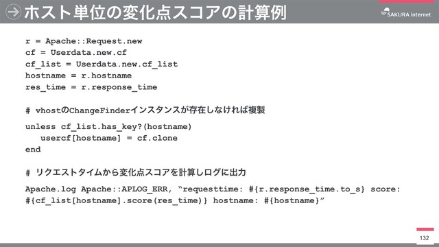 ϗετ୯ҐͷมԽ఺είΞͷܭࢉྫ
132
r = Apache::Request.new
cf = Userdata.new.cf
cf_list = Userdata.new.cf_list 
hostname = r.hostname
res_time = r.response_time
# vhostͷChangeFinderΠϯελϯε͕ଘࡏ͠ͳ͚Ε͹ෳ੡
unless cf_list.has_key?(hostname)
usercf[hostname] = cf.clone
end
# ϦΫΤετλΠϜ͔ΒมԽ఺είΞΛܭࢉ͠ϩάʹग़ྗ
Apache.log Apache::APLOG_ERR, “requesttime: #{r.response_time.to_s} score:
#{cf_list[hostname].score(res_time)} hostname: #{hostname}”
