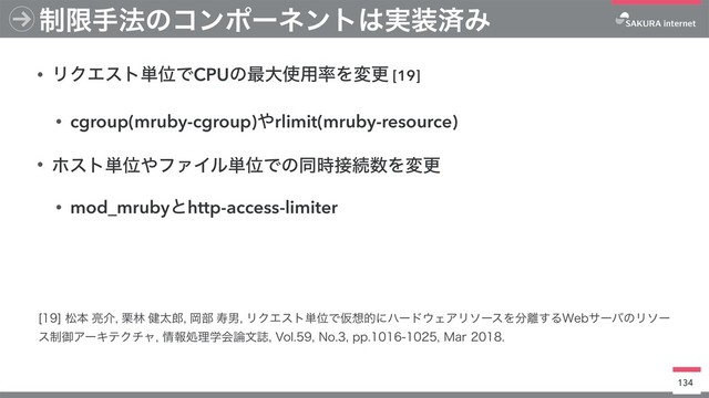 • ϦΫΤετ୯ҐͰCPUͷ࠷େ࢖༻཰Λมߋ [19]
• cgroup(mruby-cgroup)΍rlimit(mruby-resource)
• ϗετ୯Ґ΍ϑΝΠϧ୯ҐͰͷಉ࣌઀ଓ਺Λมߋ
• mod_mrubyͱhttp-access-limiter
134
੍ݶख๏ͷίϯϙʔωϯτ͸࣮૷ࡁΈ
<>দຊ྄հ܀ྛ݈ଠ࿠Ԭ෦णஉϦΫΤετ୯ҐͰԾ૝తʹϋʔυ΢ΣΞϦιʔεΛ෼཭͢Δ8FCαʔόͷϦιʔ
ε੍ޚΞʔΩςΫνϟ৘ใॲཧֶձ࿦จࢽ7PM/PQQ.BS
