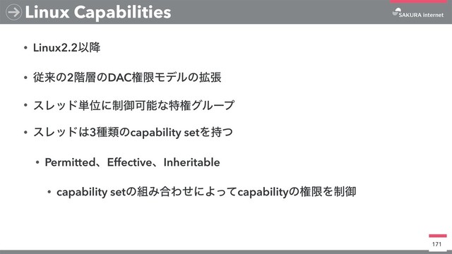 • Linux2.2Ҏ߱
• ैདྷͷ2֊૚ͷDACݖݶϞσϧͷ֦ு
• εϨου୯Ґʹ੍ޚՄೳͳಛݖάϧʔϓ
• εϨου͸3छྨͷcapability setΛ࣋ͭ
• PermittedɺEffectiveɺInheritable
• capability setͷ૊Έ߹ΘͤʹΑͬͯcapabilityͷݖݶΛ੍ޚ
171
Linux Capabilities
