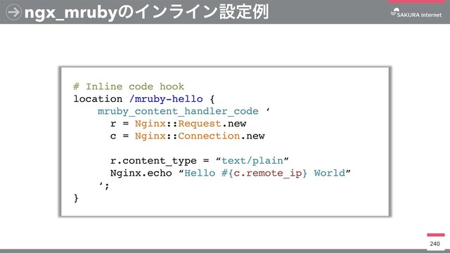 ngx_mrubyͷΠϯϥΠϯઃఆྫ
# Inline code hook
location /mruby-hello {
mruby_content_handler_code ‘
r = Nginx::Request.new
c = Nginx::Connection.new
r.content_type = “text/plain”
Nginx.echo “Hello #{c.remote_ip} World”
‘;
}
240
