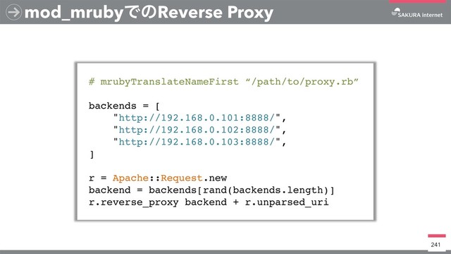 mod_mrubyͰͷReverse Proxy
# mrubyTranslateNameFirst “/path/to/proxy.rb”
backends = [
"http://192.168.0.101:8888/",
"http://192.168.0.102:8888/",
"http://192.168.0.103:8888/",
]
r = Apache::Request.new
backend = backends[rand(backends.length)]
r.reverse_proxy backend + r.unparsed_uri
241
