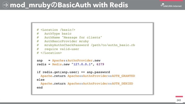 mod_mrubyͷBasicAuth with Redis
# 
# AuthType basic
# AuthName "Message for clients"
# AuthBasicProvider mruby
# mrubyAuthnCheckPassword /path/to/authn_basic.rb
# require valid-user
# 
anp = Apache::AuthnProvider.new
redis = Redis.new "127.0.0.1”, 6379
if redis.get(anp.user) == anp.password
Apache.return Apache::AuthnProvider::AUTH_GRANTED
else
Apache.return Apache::AuthnProvider::AUTH_DENIED
end
243

