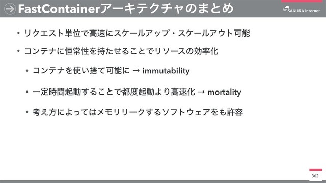 • ϦΫΤετ୯ҐͰߴ଎ʹεέʔϧΞοϓɾεέʔϧΞ΢τՄೳ
• ίϯςφʹ߃ৗੑΛ࣋ͨͤΔ͜ͱͰϦιʔεͷޮ཰Խ
• ίϯςφΛ࢖͍ࣺͯՄೳʹ → immutability
• Ұఆ࣌ؒىಈ͢Δ͜ͱͰ౎౓ىಈΑΓߴ଎Խ → mortality
• ߟ͑ํʹΑͬͯ͸ϝϞϦϦʔΫ͢Διϑτ΢ΣΞΛ΋ڐ༰
362
FastContainerΞʔΩςΫνϟͷ·ͱΊ
