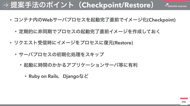 • ίϯςφ಺ͷWebαʔόϓϩηεΛىಈ׬ྃ௚લͰΠϝʔδԽ(Checkpoint)
• ఆظతʹඇಉظͰϓϩηεͷىಈ׬ྃ௚લΠϝʔδΛ࡞੒͓ͯ͘͠
• ϦΫΤετड৴࣌ʹΠϝʔδΛϓϩηεʹ෮ݩ(Restore)
• αʔόϓϩηεͷॳظԽॲཧΛεΩοϓ
• ىಈʹ࣌ؒͷ͔͔ΔΞϓϦέʔγϣϯαʔό౳ʹ༗ར
• Ruby on RailsɼDjangoͳͲ
398
ఏҊख๏ͷϙΠϯτʢCheckpoint/Restoreʣ

