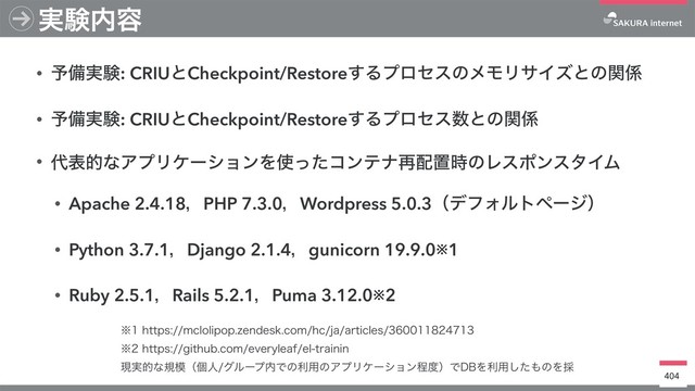 • ༧උ࣮ݧ: CRIUͱCheckpoint/Restore͢ΔϓϩηεͷϝϞϦαΠζͱͷؔ܎
• ༧උ࣮ݧ: CRIUͱCheckpoint/Restore͢Δϓϩηε਺ͱͷؔ܎
• ୅දతͳΞϓϦέʔγϣϯΛ࢖ͬͨίϯςφ࠶഑ஔ࣌ͷϨεϙϯελΠϜ
• Apache 2.4.18ɼPHP 7.3.0ɼWordpress 5.0.3ʢσϑΥϧτϖʔδʣ
• Python 3.7.1ɼDjango 2.1.4ɼgunicorn 19.9.0※1
• Ruby 2.5.1ɼRails 5.2.1ɼPuma 3.12.0※2
404
࣮ݧ಺༰
˞IUUQTNDMPMJQPQ[FOEFTLDPNIDKBBSUJDMFT
˞IUUQTHJUIVCDPNFWFSZMFBGFMUSBJOJO
ݱ࣮తͳن໛ʢݸਓάϧʔϓ಺Ͱͷར༻ͷΞϓϦέʔγϣϯఔ౓ʣͰ%#Λར༻ͨ͠΋ͷΛ࠾
