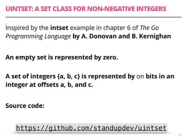 UINTSET: A SET CLASS FOR NON-NEGATIVE INTEGERS
Inspired by the intset example in chapter 6 of The Go
Programming Language by A. Donovan and B. Kernighan
An empty set is represented by zero. 
A set of integers {a, b, c} is represented by on bits in an
integer at oﬀsets a, b, and c.
Source code:
40
https://github.com/standupdev/uintset
