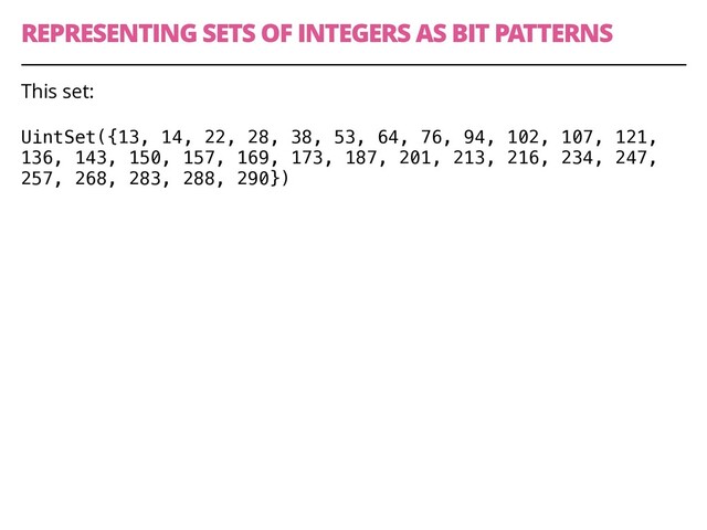 REPRESENTING SETS OF INTEGERS AS BIT PATTERNS
41
This set:
UintSet({13, 14, 22, 28, 38, 53, 64, 76, 94, 102, 107, 121,
136, 143, 150, 157, 169, 173, 187, 201, 213, 216, 234, 247,
257, 268, 283, 288, 290})
