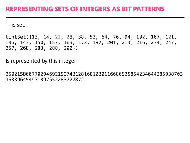 REPRESENTING SETS OF INTEGERS AS BIT PATTERNS
42
This set:
UintSet({13, 14, 22, 28, 38, 53, 64, 76, 94, 102, 107, 121,
136, 143, 150, 157, 169, 173, 187, 201, 213, 216, 234, 247,
257, 268, 283, 288, 290})
Is represented by this integer
2502158007702946921897431281681230116680925854234644385938703
363396454971897652283727872
