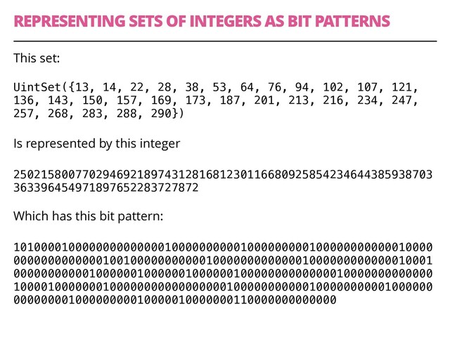 REPRESENTING SETS OF INTEGERS AS BIT PATTERNS
43
This set:
UintSet({13, 14, 22, 28, 38, 53, 64, 76, 94, 102, 107, 121,
136, 143, 150, 157, 169, 173, 187, 201, 213, 216, 234, 247,
257, 268, 283, 288, 290})
Is represented by this integer
2502158007702946921897431281681230116680925854234644385938703
363396454971897652283727872 
Which has this bit pattern:
1010000100000000000000100000000001000000000100000000000010000
0000000000000100100000000000100000000000001000000000000010001
0000000000010000001000000100000010000000000000010000000000000
1000010000000100000000000000000100000000000100000000001000000
00000000100000000010000010000000110000000000000

