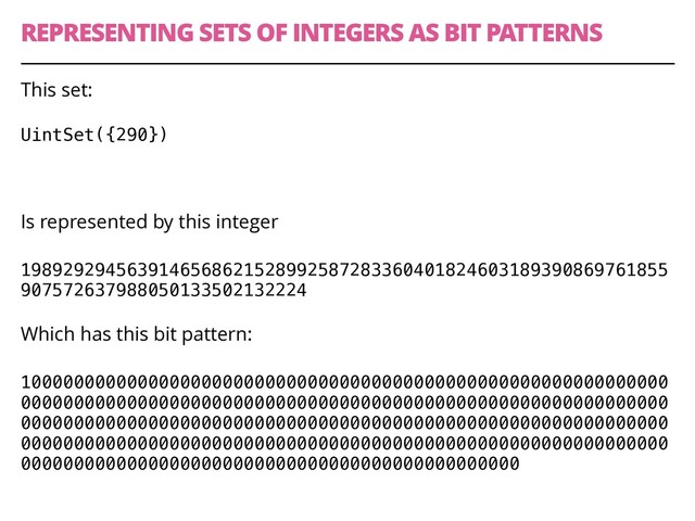 REPRESENTING SETS OF INTEGERS AS BIT PATTERNS
44
This set:
UintSet({290}) 
 
Is represented by this integer
1989292945639146568621528992587283360401824603189390869761855
907572637988050133502132224 
Which has this bit pattern:
1000000000000000000000000000000000000000000000000000000000000
0000000000000000000000000000000000000000000000000000000000000
0000000000000000000000000000000000000000000000000000000000000
0000000000000000000000000000000000000000000000000000000000000
00000000000000000000000000000000000000000000000
