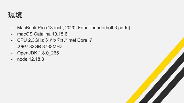 環境
- MacBook Pro (13-inch, 2020, Four Thunderbolt 3 ports)
- macOS Catalina 10.15.6
- CPU 2.3GHz クアッドコアIntel Core i7
- メモリ 32GB 3733MHz
- OpenJDK 1.8.0_265
- node 12.18.3
