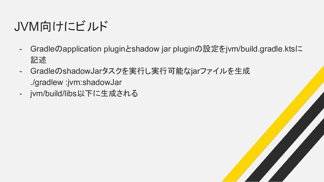 JVM向けにビルド
- Gradleのapplication pluginとshadow jar pluginの設定をjvm/build.gradle.ktsに
記述
- GradleのshadowJarタスクを実行し実行可能なjarファイルを生成
./gradlew :jvm:shadowJar
- jvm/build/libs以下に生成される
