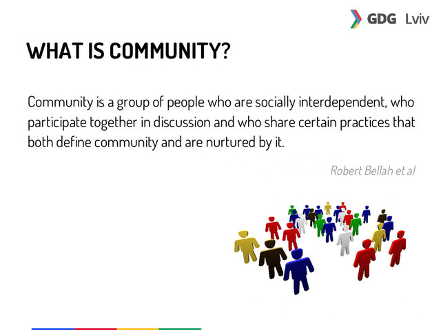 WHAT IS COMMUNITY?
Community is a group of people who are socially interdependent, who
participate together in discussion and who share certain practices that
both define community and are nurtured by it.
Robert Bellah et al
