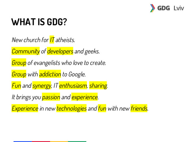 WHAT IS GDG?
New church for IT atheists.
Community of developers and geeks.
Group of evangelists who love to create.
Group with addiction to Google.
Fun and synergy, IT enthusiasm, sharing.
It brings you passion and experience.
Experience in new technologies and fun with new friends.
