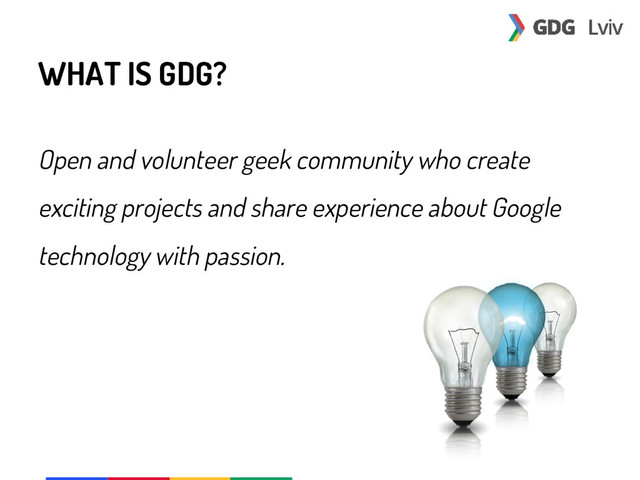 WHAT IS GDG?
Open and volunteer geek community who create
exciting projects and share experience about Google
technology with passion.
