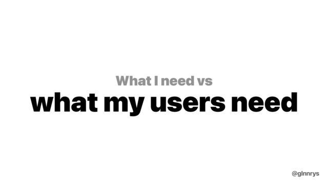 What I need vs
what my users need
@glnnrys
