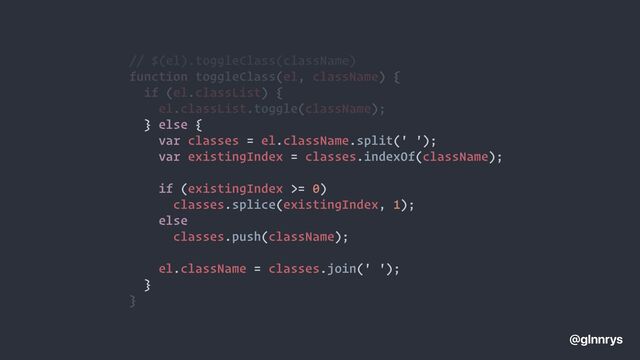 // $(el).toggleClass(className)


var classes = el.className.split(' ');


var existingIndex = classes.indexOf(className);




if (existingIndex >= 0)


classes.splice(existingIndex, 1);


else


classes.push(className);




el.className = classes.join(' ');


}


@glnnrys
