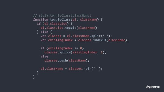 // $(el).toggleClass(className)


function toggleClass(el, className) {


if (el.classList) {


el.classList.toggle(className);


} else {


var classes = el.className.split(' ');


var existingIndex = classes.indexOf(className);




if (existingIndex >= 0)


classes.splice(existingIndex, 1);


else


classes.push(className);




el.className = classes.join(' ');


}


}
@glnnrys
