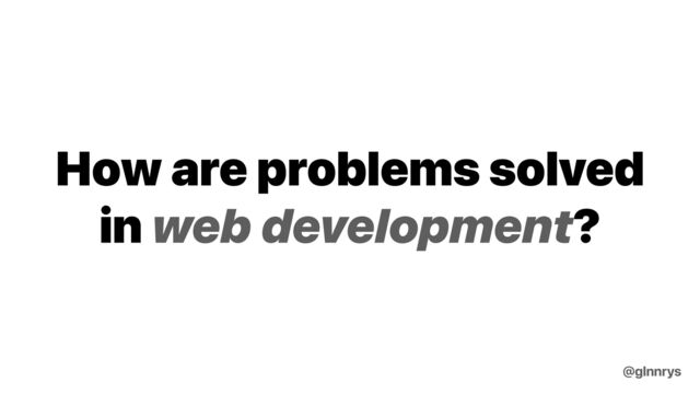 How are problems solved
in web development?
@glnnrys
