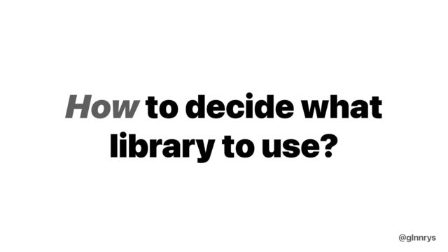 How to decide what
library to use?
@glnnrys
