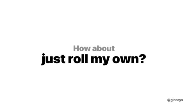 How about
just roll my own?
@glnnrys
