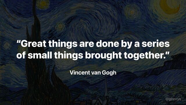 Vincent van Gogh
“Great things are done by a series
of small things brought together.”
@glnnrys
