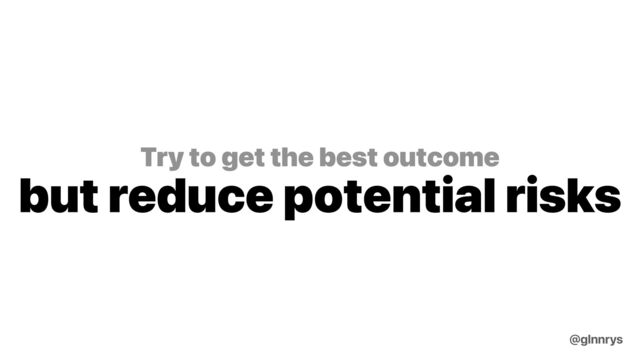 Try to get the best outcome
but reduce potential risks
@glnnrys
