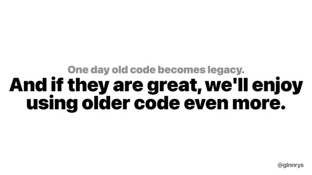 One day old code becomes legacy.
And if they are great, we'll enjoy
using older code even more.
@glnnrys
