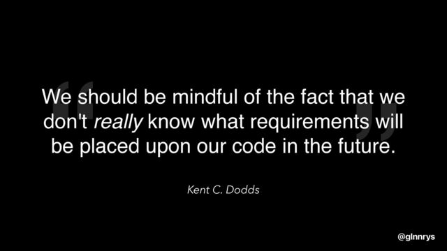 “ ”
Kent C. Dodds
We should be mindful of the fact that we
don't really know what requirements will
be placed upon our code in the future.
@glnnrys
