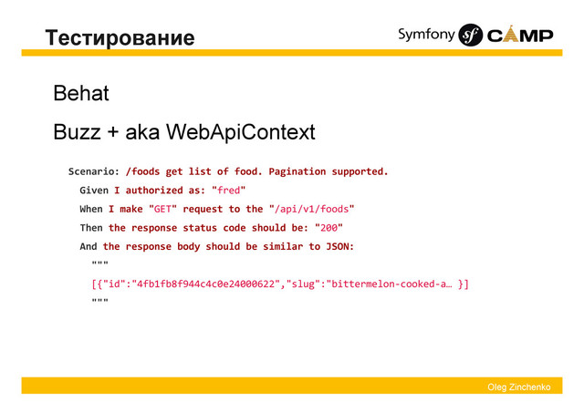 Oleg Zinchenko
Тестирование
Behat
Buzz + aka WebApiContext
Scenario: /foods get list of food. Pagination supported.
Given I authorized as: "fred"
When I make "GET" request to the "/api/v1/foods"
Then the response status code should be: "200"
And the response body should be similar to JSON:
"""
[{"id":"4fb1fb8f944c4c0e24000622","slug":"bittermelon-cooked-a… }]
"""
