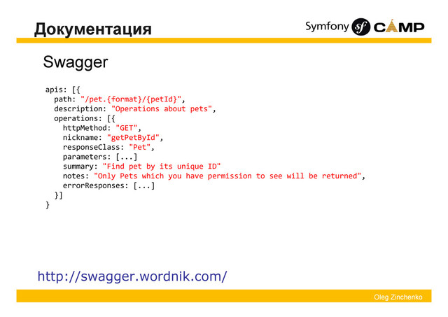 Oleg Zinchenko
Документация
Swagger
http://swagger.wordnik.com/
apis: [{
path: "/pet.{format}/{petId}",
description: "Operations about pets",
operations: [{
httpMethod: "GET",
nickname: "getPetById",
responseClass: "Pet",
parameters: [...]
summary: "Find pet by its unique ID"
notes: "Only Pets which you have permission to see will be returned",
errorResponses: [...]
}]
}
