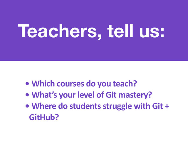 Teachers, tell us:
• Which courses do you teach?
• What’s your level of Git mastery?
• Where do students struggle with Git +
GitHub?
