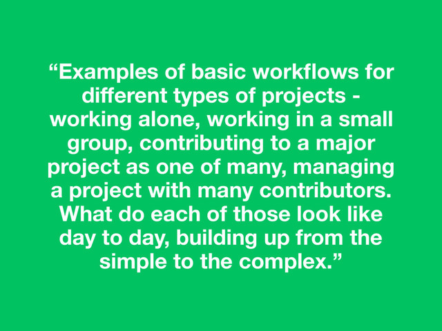 “Examples of basic workﬂows for
diﬀerent types of projects -
working alone, working in a small
group, contributing to a major
project as one of many, managing
a project with many contributors.
What do each of those look like
day to day, building up from the
simple to the complex.”
