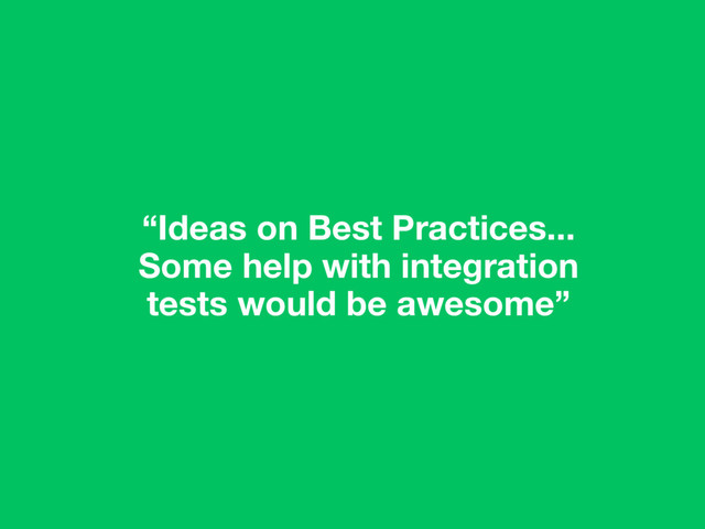 “Ideas on Best Practices...
Some help with integration
tests would be awesome”
