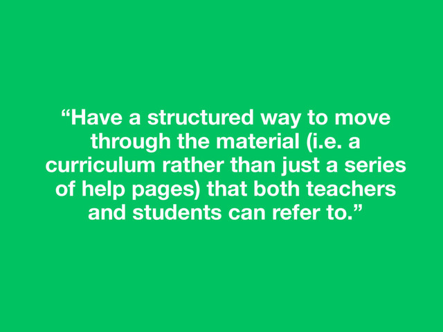 “Have a structured way to move
through the material (i.e. a
curriculum rather than just a series
of help pages) that both teachers
and students can refer to.”
