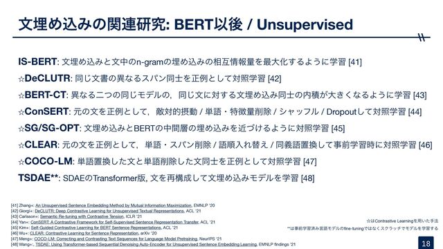 จຒΊࠐΈͷؔ࿈ݚڀ: BERTҎޙ / Unsupervised
IS-BERT: จຒΊࠐΈͱจதͷn-gramͷຒΊࠐΈͷ૬ޓ৘ใྔΛ࠷େԽ͢ΔΑ͏ʹֶश [41]
ˑDeCLUTR: ಉ͡จॻͷҟͳΔεύϯಉ࢜Λਖ਼ྫͱͯ͠ରরֶश [42]
ˑBERT-CT: ҟͳΔೋͭͷಉ͡Ϟσϧͷɼಉ͡จʹର͢ΔจຒΊࠐΈಉ࢜ͷ಺ੵ͕େ͖͘ͳΔΑ͏ʹֶश [43]
ˑConSERT: ݩͷจΛਖ਼ྫͱͯ͠ɼఢରతઁಈ / ୯ޠɾಛ௃ྔ࡟আ / γϟοϑϧ / Dropoutͯ͠ରরֶश [44]

ˑSG/SG-OPT: จຒΊࠐΈͱBERTͷதؒ૚ͷຒΊࠐΈΛ͚ۙͮΔΑ͏ʹରরֶश [45]
ˑCLEAR: ݩͷจΛਖ਼ྫͱͯ͠ɼ୯ޠɾεύϯ࡟আ / ޠॱೖΕସ͑ / ಉٛޠஔ׵ͯ͠ࣄલֶश࣌ʹରরֶश [46]

ˑCOCO-LM: ୯ޠஔ׵ͨ͠จͱ୯ޠ࡟আͨ͠จಉ࢜Λਖ਼ྫͱͯ͠ରরֶश [47]
TSDAE**: SDAEͷTransformer൛, จΛ࠶ߏ੒ͯ͠จຒΊࠐΈϞσϧΛֶश [48]
18
[41] Zhang+: An Unsupervised Sentence Embedding Method by Mutual Information Maximization, EMNLP '20

[42] Giorgi+: DeCLUTR: Deep Contrastive Learning for Unsupervised Textual Representations, ACL '21

[43] Carlsson+: Semantic Re-tuning with Contrastive Tension, ICLR '21

[44] Yan+: ConSERT: A Contrastive Framework for Self-Supervised Sentence Representation Transfer, ACL ’21

[45] Kim+: Self-Guided Contrastive Learning for BERT Sentence Representations, ACL ’21

[46] Wu+: CLEAR: Contrastive Learning for Sentence Representation, arXiv '20

[47] Meng+: COCO-LM: Correcting and Contrasting Text Sequences for Language Model Pretraining, NeurIPS ‘21

[48] Wang+:, TSDAE: Using Transformer-based Sequential Denoising Auto-Encoder for Unsupervised Sentence Embedding Learning, EMNLP
fi
ndings '21
ˑ͸Contrastive LearningΛ༻͍ͨख๏ 

**͸ࣄલֶशࡁΈݴޠϞσϧͷ
fi
ne-tuningͰ͸ͳ͘εΫϥονͰϞσϧΛֶश͢Δ
