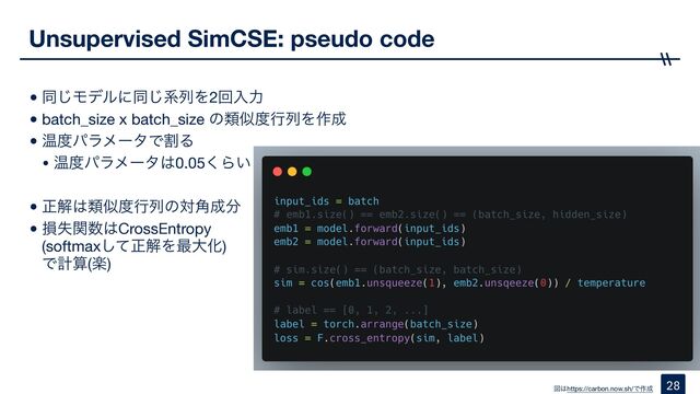 •ಉ͡Ϟσϧʹಉ͡ܥྻΛ2ճೖྗ

•batch_size x batch_size ͷྨࣅ౓ߦྻΛ࡞੒

•Թ౓ύϥϝʔλͰׂΔ

• Թ౓ύϥϝʔλ͸0.05͘Β͍

•ਖ਼ղ͸ྨࣅ౓ߦྻͷର֯੒෼

•ଛࣦؔ਺͸CrossEntropy 
(softmaxͯ͠ਖ਼ղΛ࠷େԽ) 
Ͱܭࢉ(ָ)
Unsupervised SimCSE: pseudo code
28
ਤ͸https://carbon.now.sh/Ͱ࡞੒
